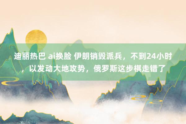 迪丽热巴 ai换脸 伊朗销毁派兵，不到24小时，以发动大地攻势，俄罗斯这步棋走错了