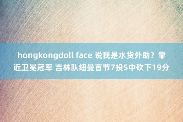 hongkongdoll face 说我是水货外助？靠近卫冕冠军 吉林队纽曼首节7投5中砍下19分