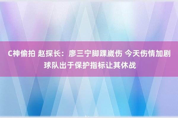 C神偷拍 赵探长：廖三宁脚踝崴伤 今天伤情加剧 球队出于保护指标让其休战