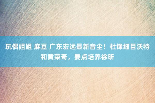 玩偶姐姐 麻豆 广东宏远最新音尘！杜锋细目沃特和黄荣奇，要点培养徐昕