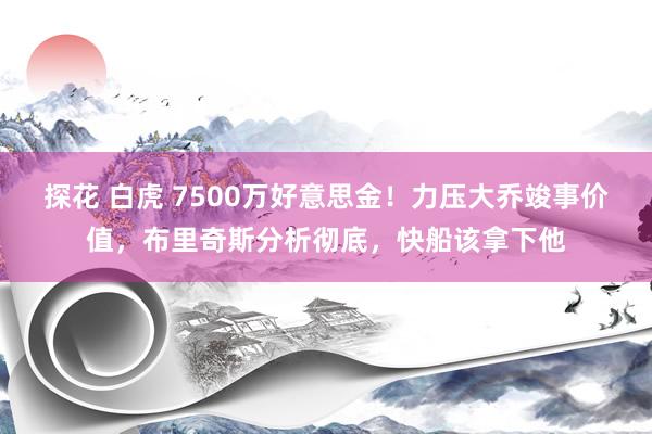 探花 白虎 7500万好意思金！力压大乔竣事价值，布里奇斯分析彻底，快船该拿下他