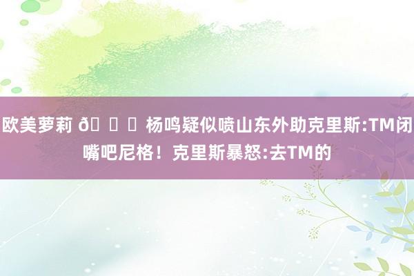 欧美萝莉 👀杨鸣疑似喷山东外助克里斯:TM闭嘴吧尼格！克里斯暴怒:去TM的