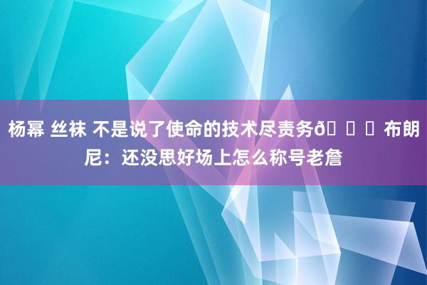 杨幂 丝袜 不是说了使命的技术尽责务😝布朗尼：还没思好场上怎么称号老詹