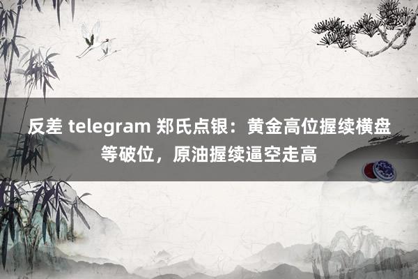 反差 telegram 郑氏点银：黄金高位握续横盘等破位，原油握续逼空走高