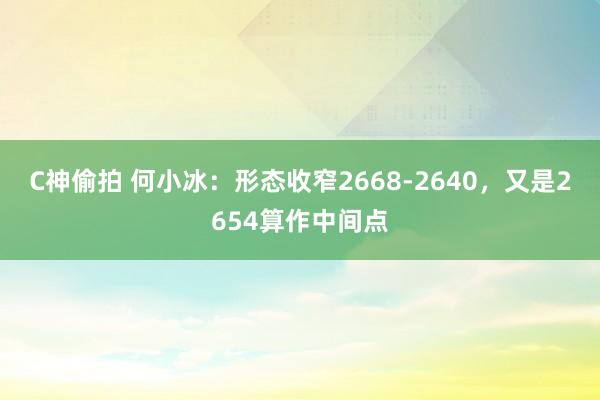 C神偷拍 何小冰：形态收窄2668-2640，又是2654算作中间点