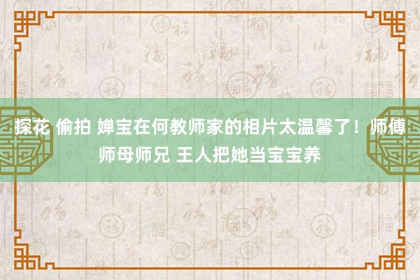 探花 偷拍 婵宝在何教师家的相片太温馨了！师傅师母师兄 王人把她当宝宝养