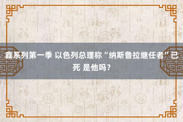 鑫系列第一季 以色列总理称“纳斯鲁拉继任者”已死 是他吗？