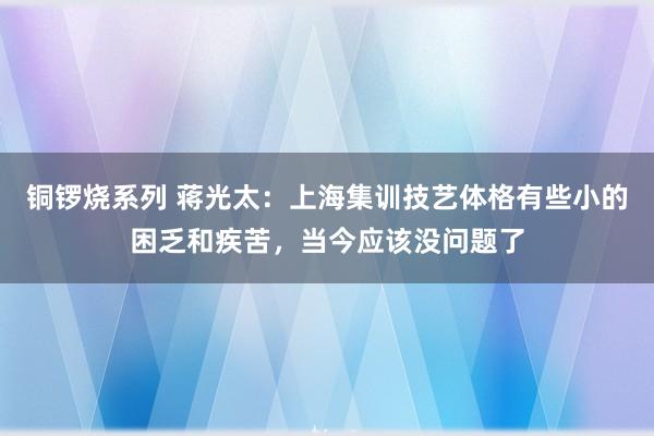 铜锣烧系列 蒋光太：上海集训技艺体格有些小的困乏和疾苦，当今应该没问题了