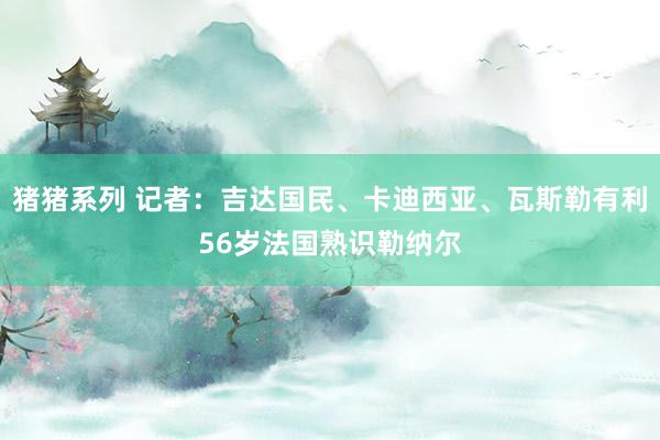 猪猪系列 记者：吉达国民、卡迪西亚、瓦斯勒有利56岁法国熟识勒纳尔