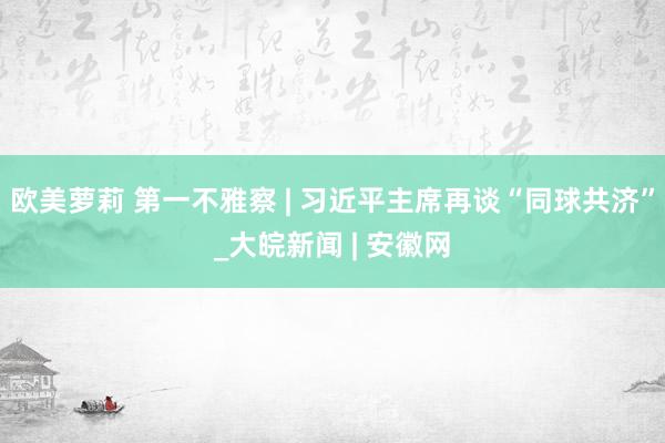 欧美萝莉 第一不雅察 | 习近平主席再谈“同球共济”_大皖新闻 | 安徽网