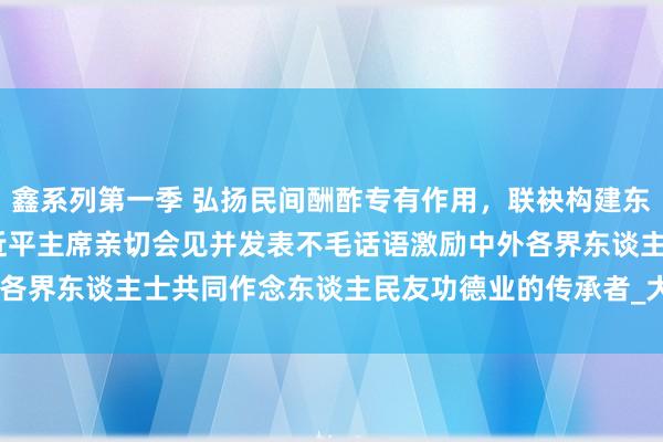 鑫系列第一季 弘扬民间酬酢专有作用，联袂构建东谈主类运谈共同体——习近平主席亲切会见并发表不毛话语激励中外各界东谈主士共同作念东谈主民友功德业的传承者_大皖新闻 | 安徽网