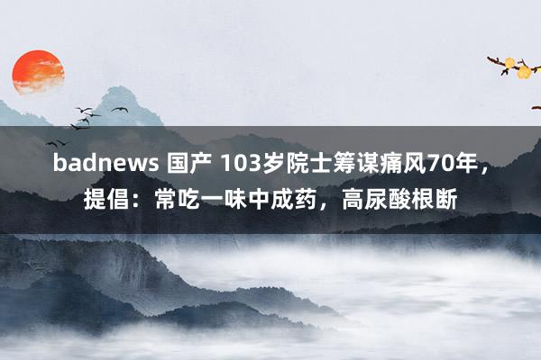 badnews 国产 103岁院士筹谋痛风70年，提倡：常吃一味中成药，高尿酸根断