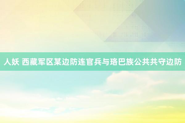 人妖 西藏军区某边防连官兵与珞巴族公共共守边防