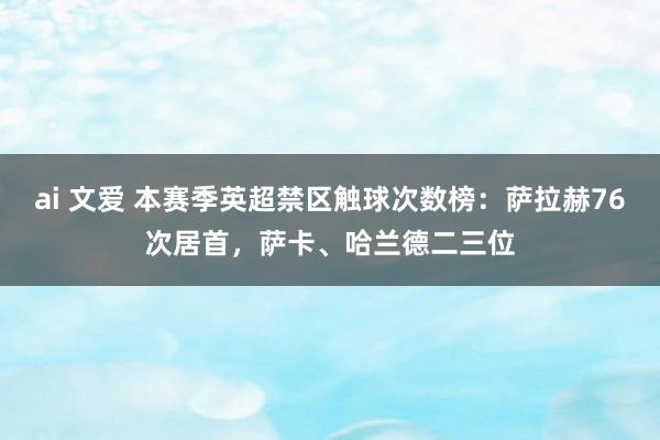 ai 文爱 本赛季英超禁区触球次数榜：萨拉赫76次居首，萨卡、哈兰德二三位