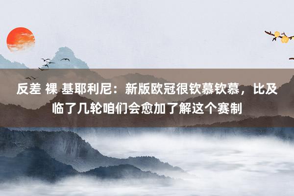 反差 裸 基耶利尼：新版欧冠很钦慕钦慕，比及临了几轮咱们会愈加了解这个赛制