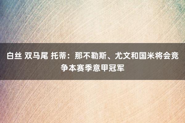 白丝 双马尾 托蒂：那不勒斯、尤文和国米将会竞争本赛季意甲冠军