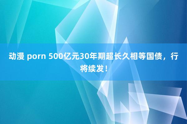 动漫 porn 500亿元30年期超长久相等国债，行将续发！