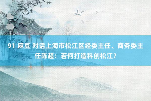 91 麻豆 对话上海市松江区经委主任、商务委主任陈超：若何打造科创松江？