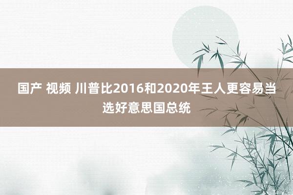 国产 视频 川普比2016和2020年王人更容易当选好意思国总统