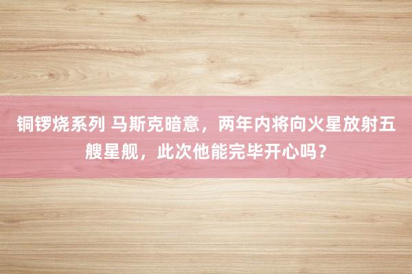 铜锣烧系列 马斯克暗意，两年内将向火星放射五艘星舰，此次他能完毕开心吗？