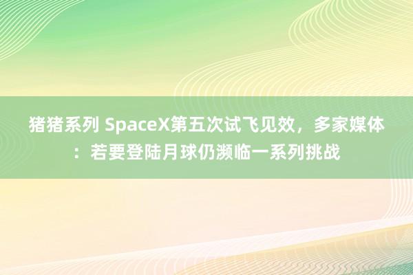 猪猪系列 SpaceX第五次试飞见效，多家媒体：若要登陆月球仍濒临一系列挑战