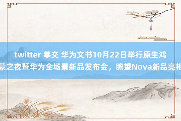 twitter 拳交 华为文书10月22日举行原生鸿蒙之夜暨华为全场景新品发布会，瞻望Nova新品亮相