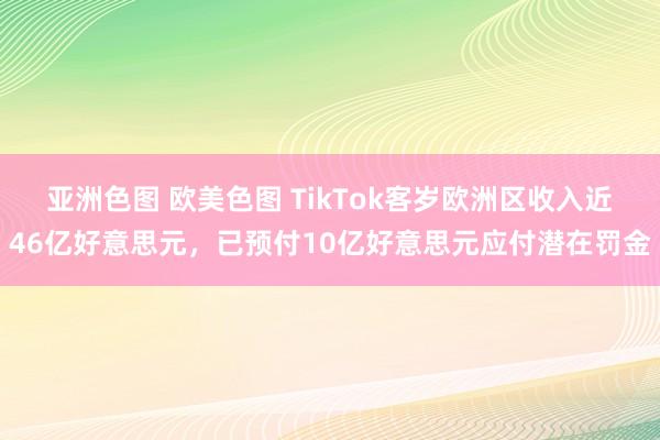 亚洲色图 欧美色图 TikTok客岁欧洲区收入近46亿好意思元，已预付10亿好意思元应付潜在罚金