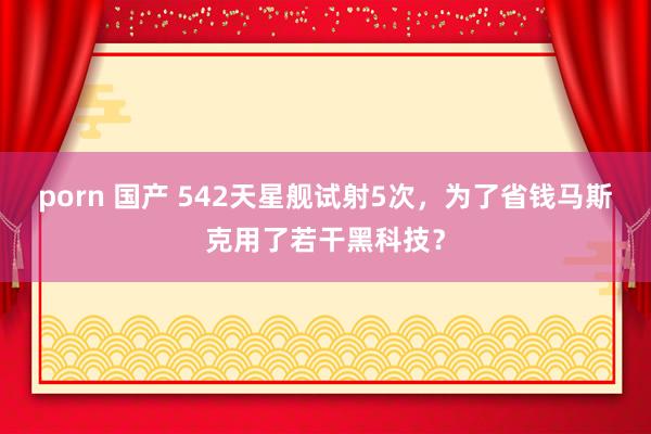 porn 国产 542天星舰试射5次，为了省钱马斯克用了若干黑科技？