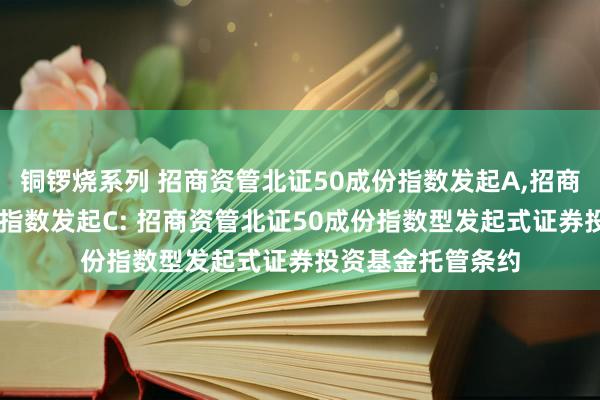 铜锣烧系列 招商资管北证50成份指数发起A，招商资管北证50成份指数发起C: 招商资管北证50成份指数型发起式证券投资基金托管条约