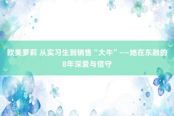 欧美萝莉 从实习生到销售“大牛”——她在东融的8年深爱与信守