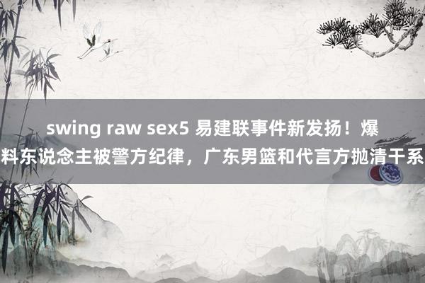 swing raw sex5 易建联事件新发扬！爆料东说念主被警方纪律，广东男篮和代言方抛清干系