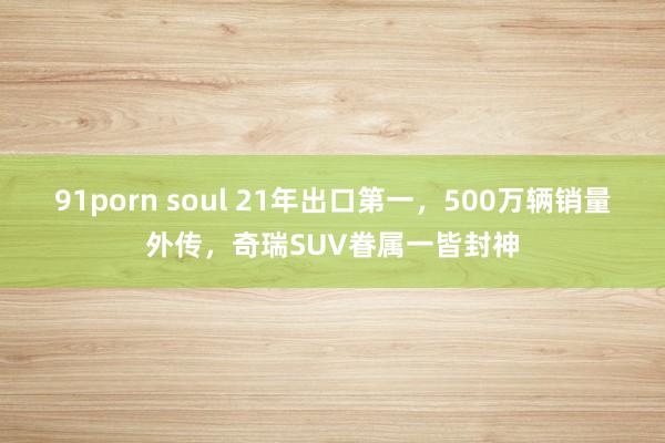 91porn soul 21年出口第一，500万辆销量外传，奇瑞SUV眷属一皆封神