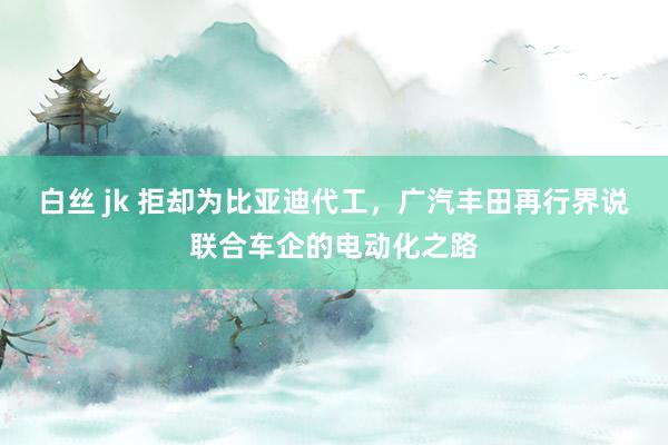 白丝 jk 拒却为比亚迪代工，广汽丰田再行界说联合车企的电动化之路