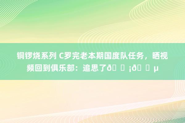 铜锣烧系列 C罗完老本期国度队任务，晒视频回到俱乐部：追思了🟡🔵