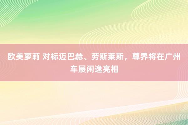 欧美萝莉 对标迈巴赫、劳斯莱斯，尊界将在广州车展闲逸亮相