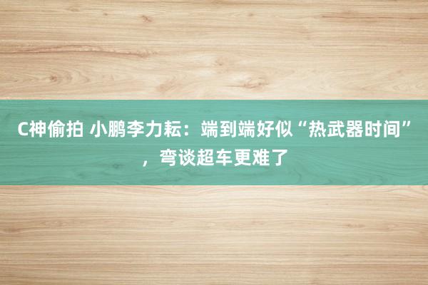 C神偷拍 小鹏李力耘：端到端好似“热武器时间”，弯谈超车更难了