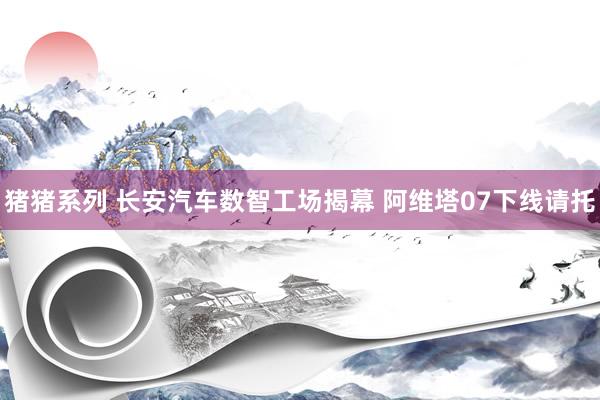 猪猪系列 长安汽车数智工场揭幕 阿维塔07下线请托