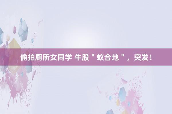 偷拍厕所女同学 牛股＂蚁合地＂，突发！