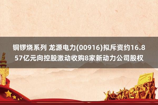 铜锣烧系列 龙源电力(00916)拟斥资约16.857亿元向控股激动收购8家新动力公司股权