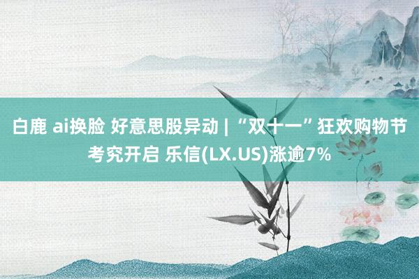 白鹿 ai换脸 好意思股异动 | “双十一”狂欢购物节考究开启 乐信(LX.US)涨逾7%