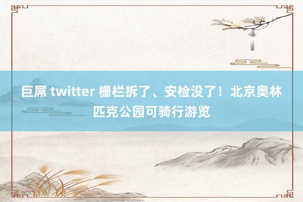 巨屌 twitter 栅栏拆了、安检没了！北京奥林匹克公园可骑行游览