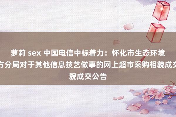 萝莉 sex 中国电信中标着力：怀化市生态环境局中方分局对于其他信息技艺做事的网上超市采购相貌成交公告