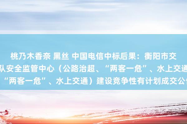 桃乃木香奈 黑丝 中国电信中标后果：衡阳市交通运载详尽行政法令支队安全监管中心（公路治超、“两客一危”、水上交通）建设竞争性有计划成交公告