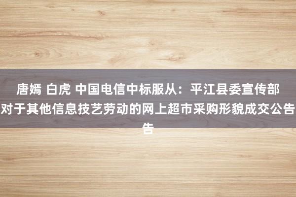 唐嫣 白虎 中国电信中标服从：平江县委宣传部对于其他信息技艺劳动的网上超市采购形貌成交公告