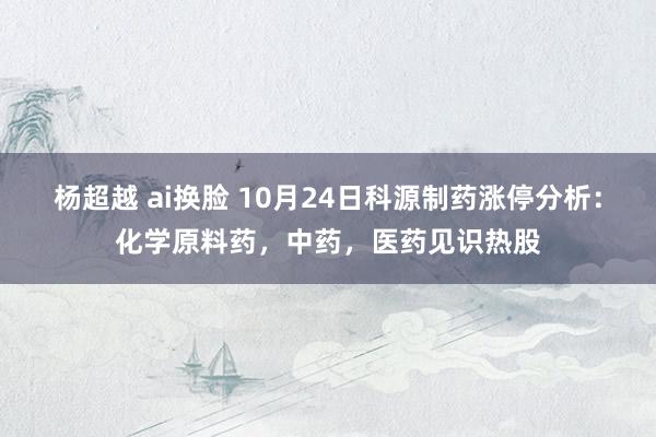 杨超越 ai换脸 10月24日科源制药涨停分析：化学原料药，中药，医药见识热股