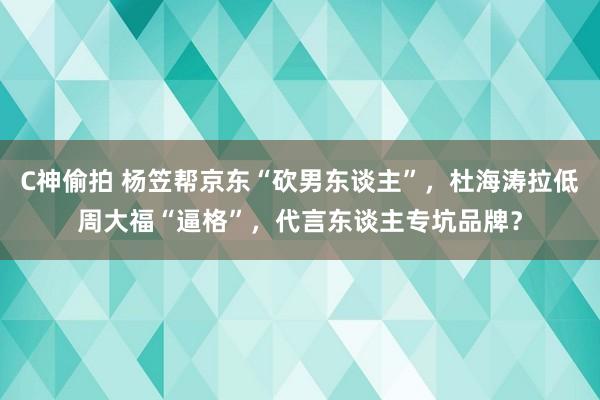 C神偷拍 杨笠帮京东“砍男东谈主”，杜海涛拉低周大福“逼格”，代言东谈主专坑品牌？