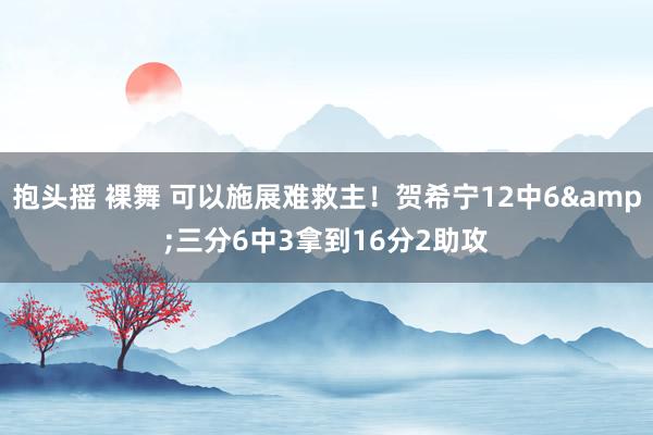 抱头摇 裸舞 可以施展难救主！贺希宁12中6&三分6中3拿到16分2助攻