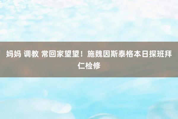 妈妈 调教 常回家望望！施魏因斯泰格本日探班拜仁检修