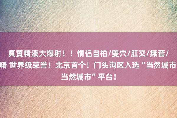 真實精液大爆射！！情侶自拍/雙穴/肛交/無套/大量噴精 世界级荣誉！北京首个！门头沟区入选“当然城市”平台！