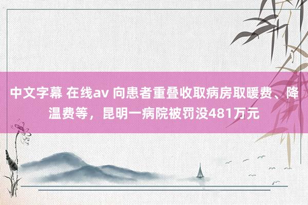 中文字幕 在线av 向患者重叠收取病房取暖费、降温费等，昆明一病院被罚没481万元